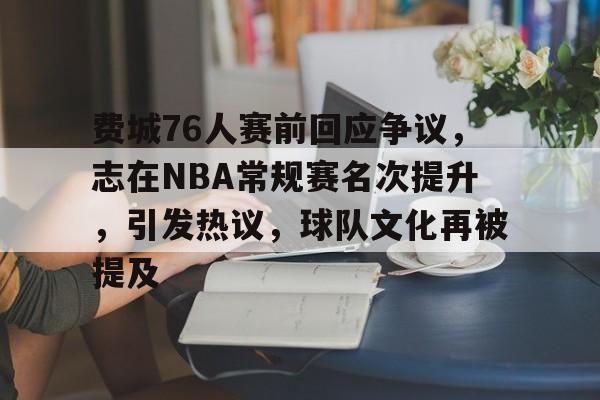 九游体育官网下载-包含费城76人赛前回应争议，志在NBA常规赛名次提升，引发热议，球队文化再被提及的词条