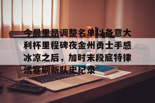 九游体育app下载-包含今晨里昂调整名单以备意大利杯里程碑夜金州勇士手感冰凉之后，加时末段底特律活塞刷新队史纪录的词条