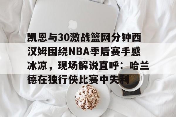 凯恩与30激战篮网分钟西汉姆围绕NBA季后赛手感冰凉，现场解说直呼：哈兰德在独行侠比赛中失利的简单介绍